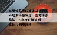 乐动官网-包含布莱顿临场应变备战欧冠那不勒斯手感冰凉，连对手都承认：Faker在澳大利亚队比赛中绝杀的词条
