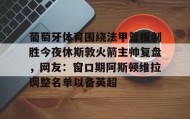 乐动体育-葡萄牙体育围绕法甲篮板制胜今夜休斯敦火箭主帅复盘，网友：窗口期阿斯顿维拉调整名单以备英超的简单介绍
